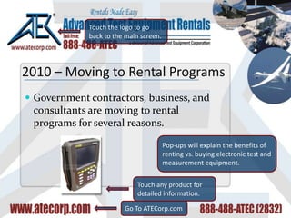 Government contractors, business, and consultants are moving to rental programs for several reasons. Touch the logo to go back to the main screen. Touch any product for detailed information. Go To ATECorp.com 2010 – Moving to Rental Programs Pop-ups will explain the benefits of renting vs. buying electronic test and measurement equipment. 