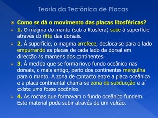  Como se dá o movimento das placas litosféricas?
 1. O magma do manto (sob a litosfera) sobe à superfície
  através do rifte das dorsais.
 2. À superfície, o magma arrefece, desloca-se para o lado
  empurrando as placas de cada lado da dorsal em
  direcção às margens dos continentes.
 3. À medida que se forma novo fundo oceânico nas
  dorsais, o mais antigo, perto dos continentes mergulha
  para o manto. A zona de contacto entre a placa oceânica
  e a placa continental chama-se zona de subducção e aí
  existe uma fossa oceânica.
 4. As rochas que formavam o fundo oceânico fundem.
  Este material pode subir através de um vulcão.
 