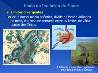   Limites divergentes
Por ex. a dorsal médio-atlântica, divide o Oceano Atlântico
   ao meio, é a zona de contacto entre os limites de várias
   placas litosféricas.




                                   A Islândia é uma ilha constituída
                                       pela dorsal médio-atlântica.
 