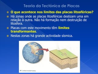  O que acontece nos limites das placas litosféricas?
 Há zonas onde as placas litosféricas deslizam uma em
  relação à outra. Não há formação nem destruição de
  litosfera.
 Placas com este movimento têm limites
  transformantes.
 Nestas zonas há grande actividade sísmica.
 