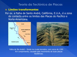   Limites transformantes
Por ex. a Falha de Santo André, Califórnia, E.U.A., é a zona
   de contacto entre os limites das Placas do Pacífico e
   Norte-Americana.




    Falha de Sto André – fenda na crusta terrestre, com cerca de 1300
           Km comprimento, causada pelo movimento de duas placas
                                  litosféricas.
 