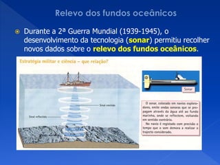    Durante a 2ª Guerra Mundial (1939-1945), o
    desenvolvimento da tecnologia (sonar) permitiu recolher
    novos dados sobre o relevo dos fundos oceânicos.
 
