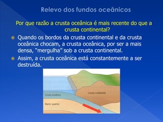 Por que razão a crusta oceânica é mais recente do que a
                     crusta continental?
 Quando os bordos da crusta continental e da crusta
  oceânica chocam, a crusta oceânica, por ser a mais
  densa, “mergulha” sob a crusta continental.
 Assim, a crusta oceânica está constantemente a ser
  destruída.
 