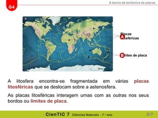A teoria da tectónica de placas
G4
CienTIC 7 Ciências Naturais - 7.o
ano
A litosfera encontra-se fragmentada em várias placas
litosféricas que se deslocam sobre a astenosfera.
As placas litosféricas interagem umas com as outras nos seus
bordos ou limites de placa.
Limites de placa
Placas
litosféricasA
B
3/7
 