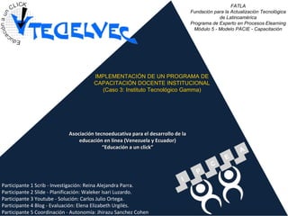FATLA Fundación para la Actualización Tecnológica de Latinoamérica Programa de Experto en Procesos Elearning Módulo 5 - Modelo PACIE - Capacitación IMPLEMENTACIÓN DE UN PROGRAMA DE CAPACITACIÓN DOCENTE INSTITUCIONAL (Caso 3: Instituto Tecnológico Gamma) Asociación tecnoeducativa para el desarrollo de la educación en línea (Venezuela y Ecuador) “Educación a un click” Participante 1 Scrib - Investigación: Reina Alejandra Parra. Participante 2 Slide - Planificación: Waleker Isari Luzardo.  Participante 3 Youtube - Solución: Carlos Julio Ortega. Participante 4 Blog - Evaluación: Elena Elizabeth Urgilés. Participante 5 Coordinación - Autonomía: Jhirazu Sanchez Cohen . 