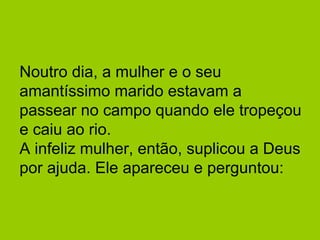 Noutro dia, a mulher e o seu 
amantíssimo marido estavam a 
passear no campo quando ele tropeçou 
e caiu ao rio. 
A infeliz mulher, então, suplicou a Deus 
por ajuda. Ele apareceu e perguntou: 
 