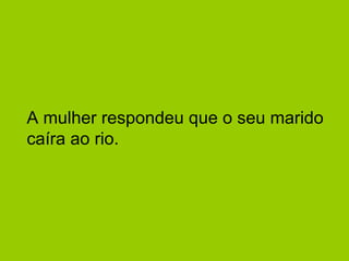 A mulher respondeu que o seu marido 
caíra ao rio. 
 