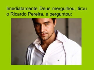 Imediatamente Deus mergulhou, tirou 
o Ricardo Pereira, e perguntou: 
 