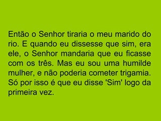 Então o Senhor tiraria o meu marido do 
rio. E quando eu dissesse que sim, era 
ele, o Senhor mandaria que eu ficasse 
com os três. Mas eu sou uma humilde 
mulher, e não poderia cometer trigamia. 
Só por isso é que eu disse 'Sim' logo da 
primeira vez. 
 