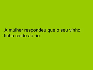 A mulher respondeu que o seu vinho 
tinha caído ao rio. 
 