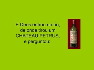 E Deus entrou no rio, 
de onde tirou um 
CHATEAU PETRUS, 
e perguntou: 
 