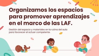 Organizamos los espacios
para promover aprendizajes
en el marco de las LAF.
Gestión del espacio y materiales en la rutina del aula
para favorecer el actuar competente.
 