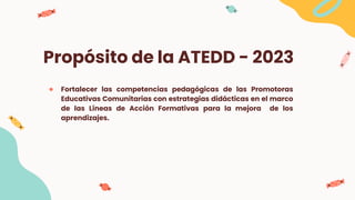 Propósito de la ATEDD - 2023
● Fortalecer las competencias pedagógicas de las Promotoras
Educativas Comunitarias con estrategias didácticas en el marco
de las Líneas de Acción Formativas para la mejora de los
aprendizajes.
 