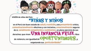VISIÓN de niñez del País:
“Niñas y niños
en el Perú con buen estado de salud y nutrición, con pensamiento crítico,
comunicacionalmente efectivos y con iniciativa, emocionalmente seguros
de sí, socialmente competentes y autónomos, en pleno ejercicio de sus
derechos; que vivan una infancia feliz, libre
de violencia, con igualdad de oportunidades, y
respetando sus particularidades”
 