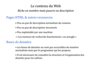 Le contenu du Web
Riche en nombre mais pauvre en description
• Peu ou pas de description normalisée du contenu
• Peu ou pas de description structurée
• Peu exploitable par une machine
-> Les moteurs de recherche fonctionnent « en aveugle »
• Les bases de données ne sont pas accessibles de manière
normalisée mais par le programme qui les propose
• Il est nécessaire de connaître la structure et l’organisation des
données pour les utiliser
Pages HTML & autres ressources
Bases de données
 