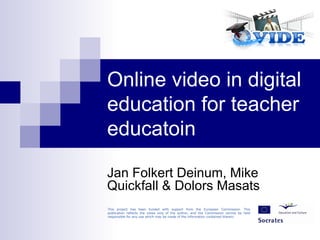 Online video in digital education for teacher educatoin Jan Folkert Deinum, Mike Quickfall & Dolors Masats This project has been funded with support from the European Commission. This publication reflects the views only of the author, and the Commission cannot be held responsible for any use which may be made of the information contained therein. 