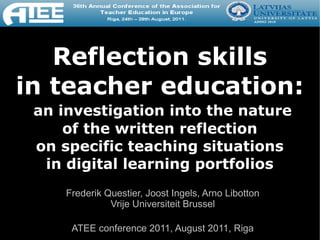 Reflection skills
in teacher education:
 an investigation into the nature
     of the written reflection
 on specific teaching situations
  in digital learning portfolios
     Frederik Questier, Joost Ingels, Arno Libotton
               Vrije Universiteit Brussel

      ATEE conference 2011, August 2011, Riga
 