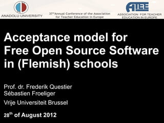 Acceptance model for
Free Open Source Software
in (Flemish) schools
Prof. dr. Frederik Questier
Sébastien Froeliger
Vrije Universiteit Brussel

28th of August 2012
 