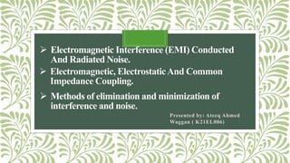  Electromagnetic, ElectrostaticAnd Common
Impedance Coupling.
Presented by: Ateeq Ahmed
Waggan ( K21EL086)
 Electromagnetic Interference (EMI) Conducted
And Radiated Noise.
 Methods of elimination and minimization of
interference and noise.
 