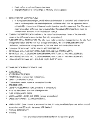 o Equal surface in each shell pass or tube pass
o Negligible heat loss to surroundings or internally between passes
 CORRECTION FOR MULTIPASS FLOW
o In multi pass heat exchangers, where there is a combination of concurrent and countercurrent
flow in alternate passes, the mean temperature difference is less than the logarithmic mean
calculated for countercurrent flow and greater than that based on concurrent flow. The correct
mean temperature difference may be evaluated as the product of the logarithmic mean for
countercurrent flow and an LMTD correction factor, F.
 TEMPERATURE EFFECTIVENESS. (defined as the ratio of the temperature change of the tube side
stream to the difference between the two fluid inlet temperatures)
 TUBE MEAN METAL TEMPERATURE. (The tube mean metal temperature is dependent on the tube fluid
average temperature and the shell fluid average temperature, the shell and tube heat transfer
coefficients, shell and tube fouling resistances, and tube metal resistance to heat transfer)
 Estimation OF SHELL AND TUBE FLUID AVERAGE TEMPERATURES
 ISOTHERMAL SHELL FLUID ISOTHERMAL TUBE FLUID, ALL PASS ARRANGEMENTS.
 ISOTHERMAL SHELL FLUID/LINEAR NONISOTHERMAL TUBE FLUID, ALL PASS ARRANGEMENTS.
 LINEAR NONISOTHERMAL SHELL FLUID/ISOTHERMAL TUBE FLUID, ALL PASS ARRANGEMENTS.
 LINEAR NONISOTHERMAL SHELL AND TUBE FLUIDS, TYPE “E” SHELL.
SECTION 8 (PHYSICAL PROPERTIES OF FLUIDS)
 FLUID DENSITY.
 SPECIFIC GRAVITY OF LIED.
 FRACTIONS and saturated light hydrocarbons.
 DENSITY OF ORGANIC LIQUIDS.
 COMPRESSIBILITY FACTORS FOR GASES AND VAPORS.
 SPECIFIC HEAT.
 LIQUID PETROLEUM FRACTIONS. (functions of temperature)
 PETROLEUMVAPORS. (functions of temperature)
 PURE HYDROCARBON GASES.
 MISCELLANEOUS LIQUIDS AND GASES. (various temperatures)
 GASES AND VAPORS AT ELEVATED PRESSURES.
 HEAT CONTENT. (Heat content of petroleum fractions, including the effect of pressure, as functions of
temperature and API gravity for various UOP K values)
 THERMAL CONDUCTIVITY.
 Viscosity.
These properties is represented in different characteristic graphs
 