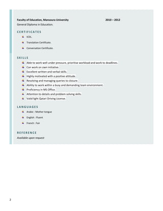2
Faculty of Education, Mansoura University 2010 – 2012
General Diploma in Education.
C E R T I F I C A T E S
ICDL.
Translation Certificate.
Conversation Certificate.
S K I L L S
Able to work well under pressure, prioritise workload and work to deadlines.
Can work on own initiative.
Excellent written and verbal skills.
Highly motivated with a positive attitude.
Resolving and managing queries to closure.
Ability to work within a busy and demanding team environment.
Proficiency in MS Office.
Attention to details and problem solving skills.
Valid light Qatari Driving License.
L A N G U A G E S
Arabic : Mother tongue
English : Fluent
French : Fair
R E F E R E N C E
Available upon request
 