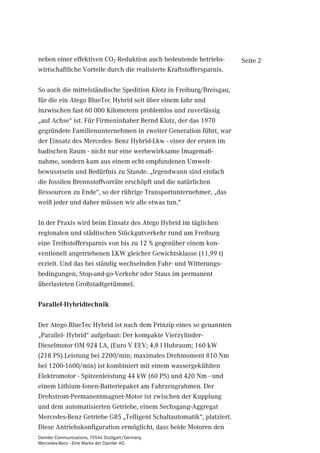 neben einer effektiven CO2-Reduktion auch bedeutende betriebs-        Seite 2
wirtschaftliche Vorteile durch die realisierte Kraftstoffersparnis.

So auch die mittelständische Spedition Klotz in Freiburg/Breisgau,
für die ein Atego BlueTec Hybrid seit über einem Jahr und
inzwischen fast 60 000 Kilometern problemlos und zuverlässig
„auf Achse“ ist. Für Firmeninhaber Bernd Klotz, der das 1970
gegründete Familienunternehmen in zweiter Generation führt, war
der Einsatz des Mercedes- Benz Hybrid-Lkw - einer der ersten im
badischen Raum - nicht nur eine werbewirksame Imagemaß-
nahme, sondern kam aus einem echt empfundenen Umwelt-
bewusstsein und Bedürfnis zu Stande. „Irgendwann sind einfach
die fossilen Brennstoffvorräte erschöpft und die natürlichen
Ressourcen zu Ende“, so der rührige Transportunternehmer, „das
weiß jeder und daher müssen wir alle etwas tun.“

In der Praxis wird beim Einsatz des Atego Hybrid im täglichen
regionalen und städtischen Stückgutverkehr rund um Freiburg
eine Treibstoffersparnis von bis zu 12 % gegenüber einem kon-
ventionell angetriebenen LKW gleicher Gewichtsklasse (11,99 t)
erzielt. Und das bei ständig wechselnden Fahr- und Witterungs-
bedingungen, Stop-and-go-Verkehr oder Staus im permanent
überlasteten Großstadtgetümmel.

Parallel-Hybridtechnik

Der Atego BlueTec Hybrid ist nach dem Prinzip eines so genannten
„Parallel- Hybrid“ aufgebaut: Der kompakte Vierzylinder-
Dieselmotor OM 924 LA, (Euro V EEV; 4,8 l Hubraum; 160 kW
(218 PS) Leistung bei 2200/min; maximales Drehmoment 810 Nm
bei 1200-1600/min) ist kombiniert mit einem wassergekühlten
Elektromotor - Spitzenleistung 44 kW (60 PS) und 420 Nm - und
einem Lithium-Ionen-Batteriepaket am Fahrzeugrahmen. Der
Drehstrom-Permanentmagnet-Motor ist zwischen der Kupplung
und dem automatisierten Getriebe, einem Sechsgang-Aggregat
Mercedes-Benz Getriebe G85 „Telligent Schaltautomatik“, platziert.
Diese Antriebskonfiguration ermöglicht, dass beide Motoren den
Daimler Communications, 70546 Stuttgart/Germany
Mercedes-Benz - Eine Marke der Daimler AG
 