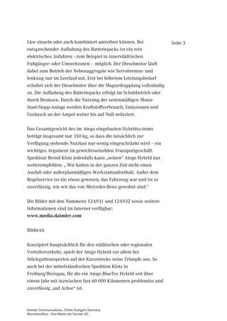 Lkw einzeln oder auch kombiniert antreiben können. Bei              Seite 3
entsprechender Aufladung des Batteriepacks ist ein rein
elektrisches Anfahren - zum Beispiel in innerstädtischen
Fußgänger- oder Umweltzonen – möglich. Der Dieselmotor läuft
dabei zum Betrieb der Nebenaggregate wie Servobremse- und
lenkung nur im Leerlauf mit. Erst bei höherem Leistungsbedarf
schaltet sich der Dieselmotor über die Magnetkupplung vollständig
zu. Die Aufladung des Batteriepacks erfolgt im Schubbetrieb oder
durch Bremsen. Durch die Nutzung der serienmäßigen Motor-
Start-Stopp-Anlage werden Kraftstoffverbrauch, Emissionen und
Geräusch an der Ampel weiter bis auf Null reduziert.

Das Gesamtgewicht des im Atego eingebauten Hybridsystems
beträgt insgesamt nur 350 kg, so dass die tatsächlich zur
Verfügung stehende Nutzlast nur wenig eingeschränkt wird – ein
wichtiges Argument im gewichtssensiblen Transportgeschäft.
Spediteur Bernd Klotz jedenfalls kann „seinen“ Atego Hybrid nur
weiterempfehlen: „ Wir hatten in der ganzen Zeit nicht einen
Ausfall oder außerplanmäßigen Werkstattaufenthalt. Außer dem
Regelservice ist nie etwas gewesen, das Fahrzeug war und ist so
zuverlässig, wie wir das von Mercedes-Benz gewohnt sind.“

Die Bilder mit den Nummern 12A931 und 12A932 sowie weitere
Informationen sind im Internet verfügbar:
www.media.daimler.com

Bildtext:

Konzipiert hauptsächlich für den städtischen oder regionalen
Verteilerverkehr, spielt der Atego Hybrid vor allem bei
Stückguttransporten auf der Kurzstrecke seine Trümpfe aus. So
auch bei der mittelständischen Spedition Klotz in
Freiburg/Breisgau, für die ein Atego BlueTec Hybrid seit über
einem Jahr mit inzwischen fast 60 000 Kilometern problemlos und
zuverlässig „auf Achse“ ist.



Daimler Communications, 70546 Stuttgart/Germany
Mercedes-Benz - Eine Marke der Daimler AG
 