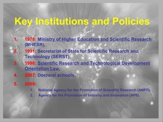 Key Institutions and Policies
1. 1978: Ministry of Higher Education and Scientific Research
(MHESR),
2. 1991: Secretariat of State for Scientific Research and
Technology (SERST),
3. 1996: Scientific Research and Technological Development
Orientation Law,
4. 2007: Doctoral schools,
5. 2008:
1. National Agency for the Promotion of Scientific Research (ANPR),
2. Agency for the Promotion of Industry and Innovation (APII).
 