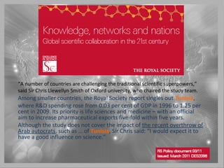 “A number of countries are challenging the traditional scientific superpowers,”
said Sir Chris Llewellyn Smith of Oxford university, who chaired the study team.
Among smaller countries, the Royal Society report singles out Tunisia,
where R&D spending rose from 0.03 per cent of GDP in 1996 to 1.25 per
cent in 2009. Its priority is life sciences and medicine – with an official
aim to increase pharmaceutical exports five-fold within five years.
Although the study does not cover the impact of the recent overthrow of
Arab autocrats, such as … of Tunisia, Sir Chris said: “I would expect it to
have a good influence on science.”
 