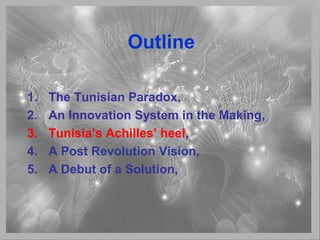 Outline
1. The Tunisian Paradox,
2. An Innovation System in the Making,
3. Tunisia’s Achilles’ heel,
4. A Post Revolution Vision,
5. A Debut of a Solution,
 