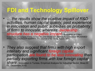FDI and Technology Spillover
• … the results show the positive impact of R&D
activities, human capital quality, past experience
in innovation and public subsidies on probability
of firms to innovate; whereas, ownership
structure has a negative impact. Innovation and R&D
Investment of Tunisian Firms: A Two-Regime Model with Selectivity Correction, MOHAMED
KRIAA and ZOUHOUR KARRAY, The Journal of Business Inquiry 2010,
• They also suggest that firms with high export
intensity and significant foreign capital
participation are found to be less innovating than
partially exporting firms with low foreign capital
share. Innovation in Tunisia, Empirical Analysis for Industrial Sector, Moez El
Elj, Décembre 2010.
 