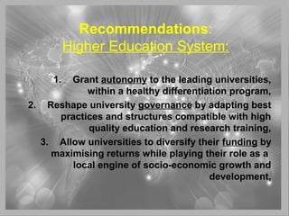 Recommendations:
Higher Education System:
1. Grant autonomy to the leading universities,
within a healthy differentiation program,
2. Reshape university governance by adapting best
practices and structures compatible with high
quality education and research training,
3. Allow universities to diversify their funding by
maximising returns while playing their role as a
local engine of socio-economic growth and
development,
 
