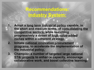 Recommendations:
Industry System:
1. Adopt a long term industrial policy capable, in
the short and medium terms, of consolidating the
competitive sectors, while launching
progressively a dozen of high value-added
niches within a coherent strategy,
2. Initiate national innovation procurement
programs, to accelerate the implementation of
the industrial policy,
3. Champion a number of targeted large national
ST&I projects to enhance capacity, encourage
collaborative work, and boost collective learning,
 