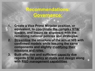 Recommendations:
Governance:
1. Create a Vice Prime Minister position, or
equivalent, to coordinate the complex ST&I
system, and insure its alignment with the
remaining national policies and strategies,
2. Streamline the structure of the actual NIS with
confirmed models while keeping the same
components and slightly modifying their
missions and roles,
3. Built effective and sufficient capacity due
regards ST&I policy analysis and design along
with R&D management capabilities.
 