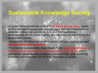 Sustainable Knowledge Society
•A sustainable knowledge society is an emancipative vision, based
on the concept of sustainable development and the assessment of
what technology can contribute to it, and how technology
development and its social framing will influence the functioning of a
sustainable society.
•sustainable development is not a positive but a normative concept,
ethical rather than analytical.
•To promote sustainability, there needs to be explicit identification of
the direction of development a society wishes to strive for, and a
permanent social learning process in pursuit of this goal, involving
scientists and engineers as all other members of society.
 