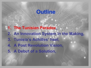 Outline
1. The Tunisian Paradox,
2. An Innovation System in the Making,
3. Tunisia’s Achilles’ heel,
4. A Post Revolution Vision,
5. A Debut of a Solution,
 