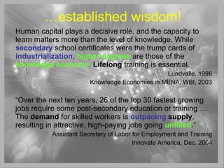 …established wisdom!
Human capital plays a decisive role, and the capacity to
learn matters more than the level of knowledge. While
secondary school certificates were the trump cards of
industrialization, higher degrees are those of the
knowledge economy. Lifelong training is essential.
Lundvalle, 1998
Knowledge Economies in MENA, WBI, 2003
“Over the next ten years, 26 of the top 30 fastest growing
jobs require some post-secondary education or training …
The demand for skilled workers is outpacing supply,
resulting in attractive, high-paying jobs going unfilled.”
Assistant Secretary of Labor for Employment and Training
Innovate America, Dec. 2004
 