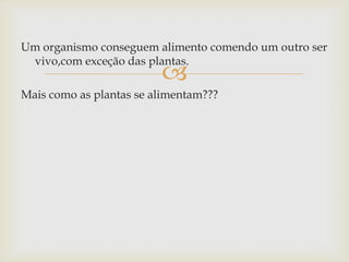
Um organismo conseguem alimento comendo um outro ser
vivo,com exceção das plantas.
Mais como as plantas se alimentam???
 