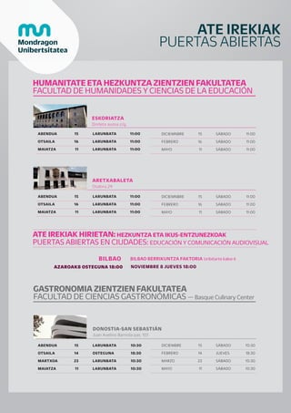 ATE IREKIAK
PUERTAS ABIERTAS
HUMANITATE ETA HEZKUNTZA ZIENTZIEN FAKULTATEA
FACULTAD DE HUMANIDADES Y CIENCIAS DE LA EDUCACIÓN
ESKORIATZA
Dorleta auzoa z/g.
ABENDUA
OTSAILA
MAIATZA
LARUNBATA
LARUNBATA
LARUNBATA
11:00
11:00
11:00
15
16
11
DICIEMNBRE
FEBRERO
MAYO
15
16
11
SÁBADO
SÁBADO
SÁBADO
11:00
11:00
11:00
ABENDUA
OTSAILA
MAIATZA
LARUNBATA
LARUNBATA
LARUNBATA
11:00
11:00
11:00
15
16
11
DICIEMNBRE
FEBRERO
MAYO
15
16
11
SÁBADO
SÁBADO
SÁBADO
11:00
11:00
11:00
ARETXABALETA
Otalora 29
AZAROAK8 OSTEGUNA 18:00 NOVIEMBRE 8 JUEVES 18:00
BILBAO
ATE IREKIAK HIRIETAN: HEZKUNTZA ETA IKUS-ENTZUNEZKOAK
PUERTAS ABIERTAS EN CIUDADES: EDUCACIÓN Y COMUNICACIÓN AUDIOVISUAL
BILBAO BERRIKUNTZA FAKTORIA Uribitarte kalea 6
DONOSTIA-SAN SEBASTIÁN
Juan Avelino Barriola pas. 101
ABENDUA
OTSAILA
MARTXOA
MAIATZA
LARUNBATA
OSTEGUNA
LARUNBATA
LARUNBATA
10:30
18:30
10:30
10:30
15
14
23
11
DICIEMBRE
FEBRERO
MARZO
MAYO
SÁBADO
JUEVES
SÁBADO
SÁBADO
10:30
18:30
10:30
10:30
15
14
23
11
GASTRONOMIA ZIENTZIEN FAKULTATEA
FACULTAD DE CIENCIAS GASTRONÓMICAS — Basque Culinary Center
 