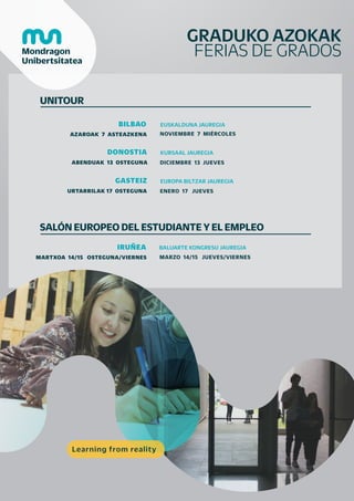 GRADUKO AZOKAK
FERIAS DE GRADOS
UNITOUR
AZAROAK 7 ASTEAZKENA
BILBAO EUSKALDUNA JAUREGIA
DONOSTIA KURSAAL JAUREGIA
NOVIEMBRE 7 MIÉRCOLES
ABENDUAK 13 OSTEGUNA DICIEMBRE 13 JUEVES
GASTEIZ EUROPA BILTZAR JAUREGIA
URTARRILAK 17 OSTEGUNA ENERO 17 JUEVES
SALÓN EUROPEO DEL ESTUDIANTE Y EL EMPLEO
MARTXOA 14/15 OSTEGUNA/VIERNES
IRUÑEA BALUARTE KONGRESU JAUREGIA
MARZO 14/15 JUEVES/VIERNES
Learning from reality
 