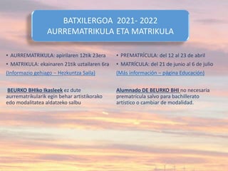 • AURREMATRIKULA: apirilaren 12tik 23era
• MATRIKULA: ekainaren 21tik uztailaren 6ra
(Informazio gehiago – Hezkuntza Saila)
BEURKO BHIko Ikasleek ez dute
aurrematrikularik egin behar artistikorako
edo modalitatea aldatzeko salbu
• PREMATRÍCULA: del 12 al 23 de abril
• MATRÍCULA: del 21 de junio al 6 de julio
(Más información – página Educación)
Alumnado DE BEURKO BHI no necesaria
prematrícula salvo para bachillerato
artístico o cambiar de modalidad.
BATXILERGOA 2021- 2022
AURREMATRIKULA ETA MATRIKULA
 