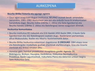 Beurko BHIko historia eta egungo egoera
• Gaur egun ezagutzen dugun institutua, BEURKO auzoak berak emandako
izenarekin, 1981-1982 ikasturtean jaio zen eta ordutik hona bi eraikuntzatan
bananduta dago: Beurko txikia (DBHko 1. zikloa eta Gela Egonkorra) eta
Beurko handia (DBHko 2. zikloa eta Batxilergoa) izenez ezagutzen direnak.
Hezkuntza komunitatea
• Beurko institutua 83 irakaslek eta 616 ikaslek (450 ikasle DBH, 4 ikasle Gela
Egonkorrean eta 162 Batxilergoan) osatzen dugu. Ikasleriaren portzentaia
altua Mukusuluba, Ibaibe eta Alkartu ikastetxeetatik dator.
• Beurko BHIko hezkuntza eskaintzari dagokionez D EREDUKO DBH etapa osoa
eta Batxilergoko modalitate guztiak (Zientziak etaTeknologia, Giza eta Gizarte
zientziak eta Artea) ematen ditu.
• Honetaz gain, hainbat proiektutan murgilduta gaude: Agenda 30,
Bidelaguna, Bizikasi, Hauspoa, Hezkidetza, Hizkuntza Normalkuntza
Proiektua, Ikasle Laguntzaileak, Irakurketa Plana eta datorren urteari begira
Sare Hizkuntza Gela.
AURKEZPENA
 