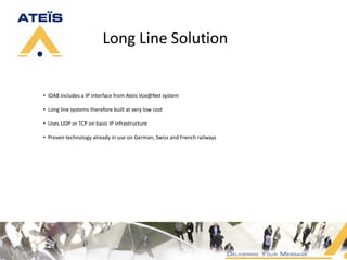 Long Line Solution


• IDA8 includes a IP interface from Ateis Vox@Net system

• Long line systems therefore built at very low cost

• Uses UDP or TCP on basic IP infrastructure

• Proven technology already in use on German, Swiss and French railways
 