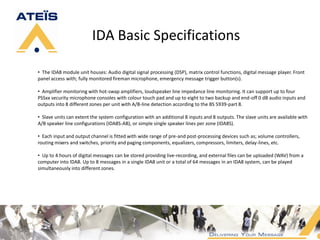 IDA Basic Specifications

• The IDA8 module unit houses: Audio digital signal processing (DSP), matrix control functions, digital message player. Front
panel access with; fully monitored fireman microphone, emergency message trigger button(s).

• Amplifier monitoring with hot-swap amplifiers, loudspeaker line impedance line monitoring. It can support up to four
PSSxx security microphone consoles with colour touch pad and up to eight to two backup and end-off 0 dB audio inputs and
outputs into 8 different zones per unit with A/B-line detection according to the BS 5939-part 8.

• Slave units can extent the system configuration with an additional 8 inputs and 8 outputs. The slave units are available with
A/B speaker line configurations (IDA8S-AB), or simple single speaker lines per zone (IDA8S).

• Each input and output channel is fitted with wide range of pre-and post-processing devices such as; volume controllers,
routing mixers and switches, priority and paging components, equalizers, compressors, limiters, delay-lines, etc.

• Up to 4 hours of digital messages can be stored providing live-recording, and external files can be uploaded (WAV) from a
computer into IDA8. Up to 8 messages in a single IDA8 unit or a total of 64 messages in an IDA8 system, can be played
simultaneously into different zones.
 