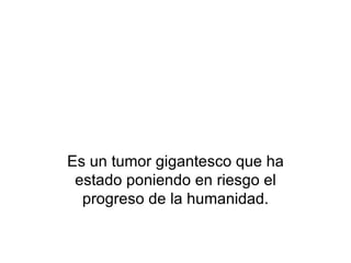 Es un tumor gigantesco que ha estado poniendo en riesgo el progreso de la humanidad. 