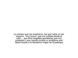Lo primero que me enseñaron, fue que había un ser superior, “muy bueno” que me cuidaba desde el cielo… que tenia angelitos guardianes que nos protegían y que cuando tuviera un problema solo debia rezarle a la Santisima Virgen de Guadalupe 