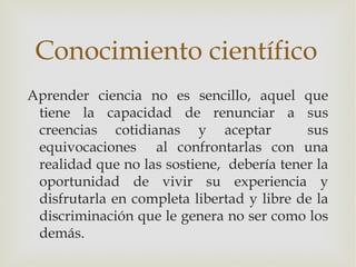 Conocimiento científico
Aprender ciencia no es sencillo, aquel que
 tiene la capacidad de renunciar a sus
 creencias cotid...