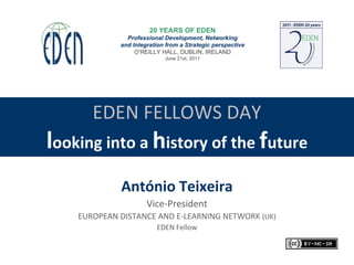 EDEN FELLOWS DAY l ooking into a  h istory of the  f uture António Teixeira Vice-President EUROPEAN DISTANCE AND E-LEARNING NETWORK  (UK) EDEN Fellow 20 YEARS OF EDEN Professional Development, Networking and Integration from a Strategic perspective O’REILLY HALL, DUBLIN, IRELAND June 21st, 2011 