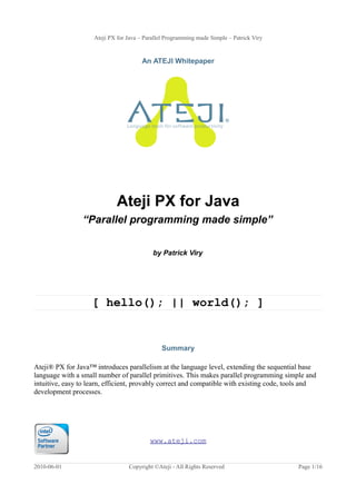 Ateji PX for Java – Parallel Programming made Simple – Patrick Viry
An ATEJI Whitepaper
Ateji PX for Java
“Parallel programming made simple”
by Patrick Viry
[ hello(); || world(); ]
Summary
Ateji® PX for Java™ introduces parallelism at the language level, extending the sequential base
language with a small number of parallel primitives. This makes parallel programming simple and
intuitive, easy to learn, efficient, provably correct and compatible with existing code, tools and
development processes.
www.ateji.com
2010-06-01 Copyright ©Ateji - All Rights Reserved Page 1/16
 