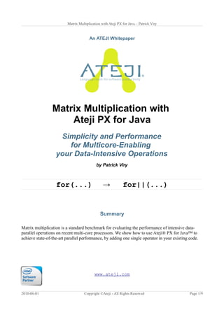 Matrix Multiplication with Ateji PX for Java – Patrick Viry
An ATEJI Whitepaper
Matrix Multiplication with
Ateji PX for Java
Simplicity and Performance
for Multicore-Enabling
your Data-Intensive Operations
by Patrick Viry
for(...) → for||(...)
Summary
Matrix multiplication is a standard benchmark for evaluating the performance of intensive data-
parallel operations on recent multi-core processors. We show how to use Ateji® PX for Java™ to
achieve state-of-the-art parallel performance, by adding one single operator in your existing code.
www.ateji.com
2010-06-01 Copyright ©Ateji - All Rights Reserved Page 1/9
 
